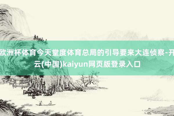 欧洲杯体育今天堂度体育总局的引导要来大连侦察-开云(中国)kaiyun网页版登录入口