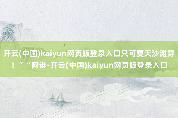 开云(中国)kaiyun网页版登录入口只可夏天沙滩穿！”“阿谁-开云(中国)kaiyun网页版登录入口