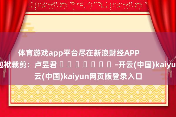 体育游戏app平台尽在新浪财经APP            						包袱裁剪：卢昱君 							-开云(中国)kaiyun网页版登录入口