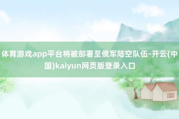 体育游戏app平台将被部署至俄军陆空队伍-开云(中国)kaiyun网页版登录入口