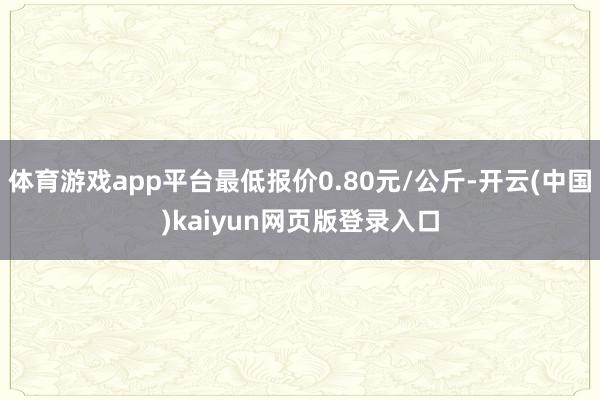 体育游戏app平台最低报价0.80元/公斤-开云(中国)kaiyun网页版登录入口