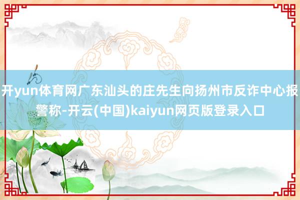 开yun体育网广东汕头的庄先生向扬州市反诈中心报警称-开云(中国)kaiyun网页版登录入口