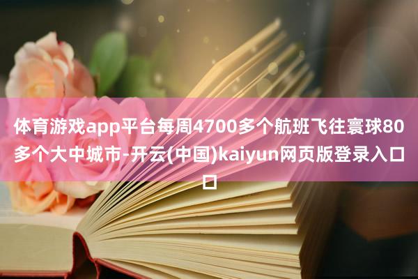 体育游戏app平台每周4700多个航班飞往寰球80多个大中城市-开云(中国)kaiyun网页版登录入口