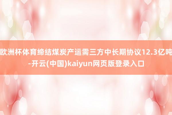 欧洲杯体育缔结煤炭产运需三方中长期协议12.3亿吨-开云(中国)kaiyun网页版登录入口