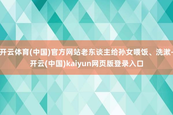 开云体育(中国)官方网站老东谈主给孙女喂饭、洗漱-开云(中国)kaiyun网页版登录入口