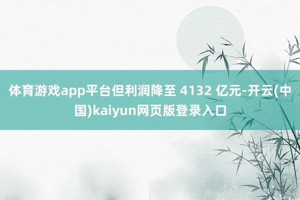 体育游戏app平台但利润降至 4132 亿元-开云(中国)kaiyun网页版登录入口