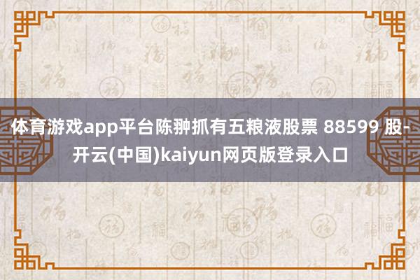 体育游戏app平台陈翀抓有五粮液股票 88599 股-开云(中国)kaiyun网页版登录入口