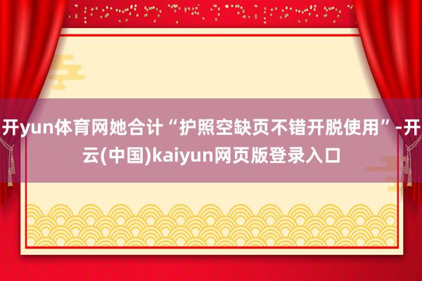 开yun体育网她合计“护照空缺页不错开脱使用”-开云(中国)kaiyun网页版登录入口