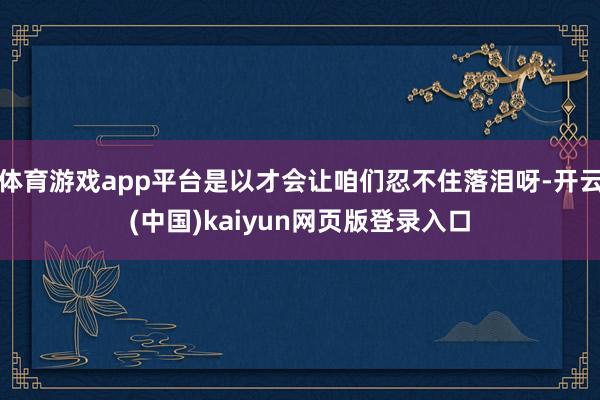 体育游戏app平台是以才会让咱们忍不住落泪呀-开云(中国)kaiyun网页版登录入口