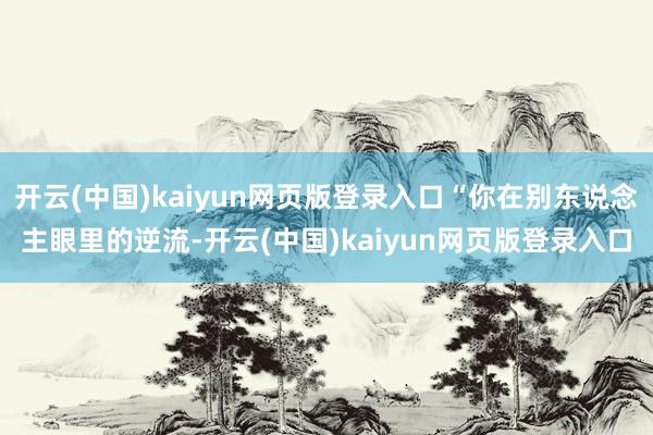 开云(中国)kaiyun网页版登录入口“你在别东说念主眼里的逆流-开云(中国)kaiyun网页版登录入口