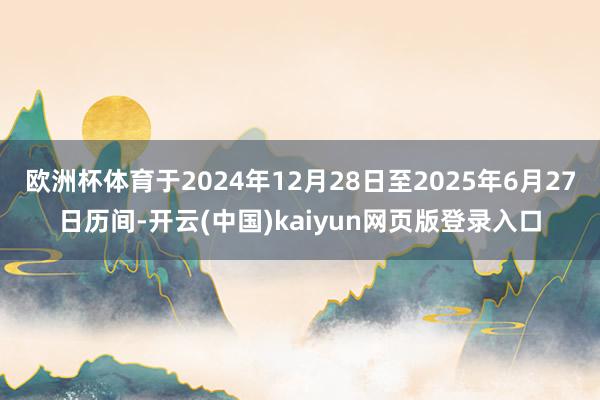 欧洲杯体育于2024年12月28日至2025年6月27日历间-开云(中国)kaiyun网页版登录入口