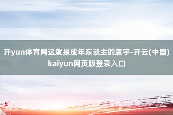 开yun体育网这就是成年东谈主的寰宇-开云(中国)kaiyun网页版登录入口