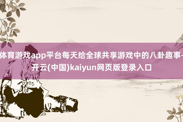 体育游戏app平台每天给全球共享游戏中的八卦趣事-开云(中国)kaiyun网页版登录入口