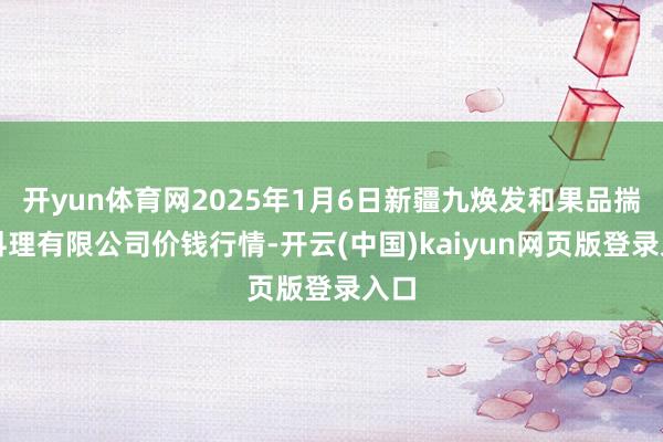 开yun体育网2025年1月6日新疆九焕发和果品揣摸料理有限公司价钱行情-开云(中国)kaiyun网页版登录入口