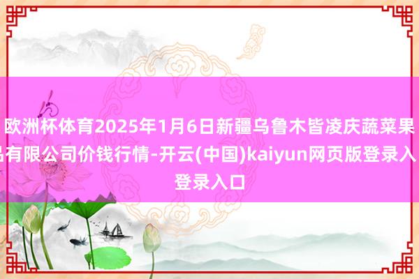 欧洲杯体育2025年1月6日新疆乌鲁木皆凌庆蔬菜果品有限公司价钱行情-开云(中国)kaiyun网页版登录入口