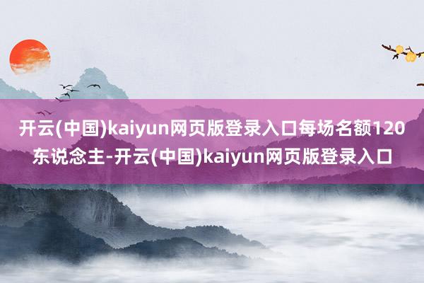 开云(中国)kaiyun网页版登录入口每场名额120东说念主-开云(中国)kaiyun网页版登录入口