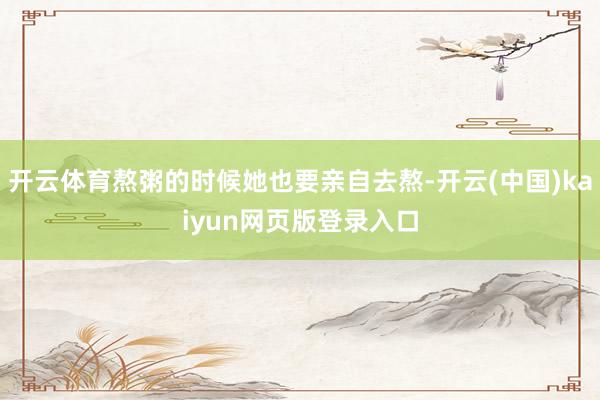 开云体育熬粥的时候她也要亲自去熬-开云(中国)kaiyun网页版登录入口