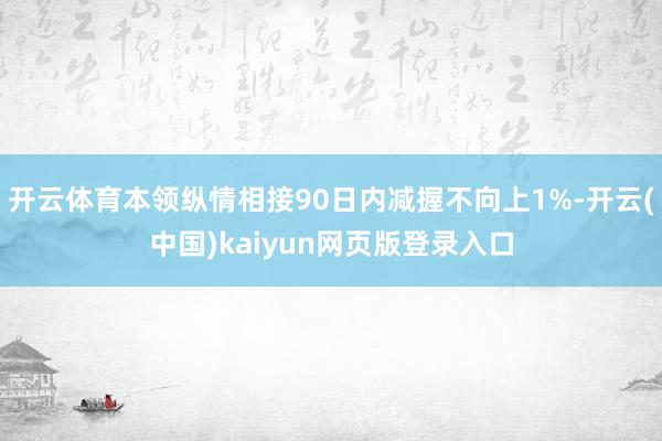 开云体育本领纵情相接90日内减握不向上1%-开云(中国)kaiyun网页版登录入口