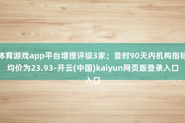 体育游戏app平台增捏评级3家；昔时90天内机构指标均价为23.93-开云(中国)kaiyun网页版登录入口
