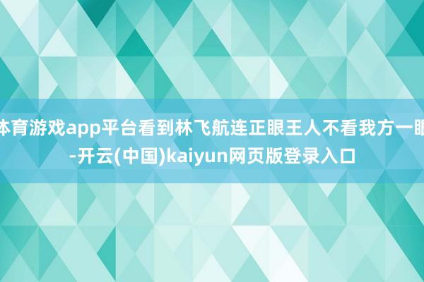 体育游戏app平台看到林飞航连正眼王人不看我方一眼-开云(中国)kaiyun网页版登录入口
