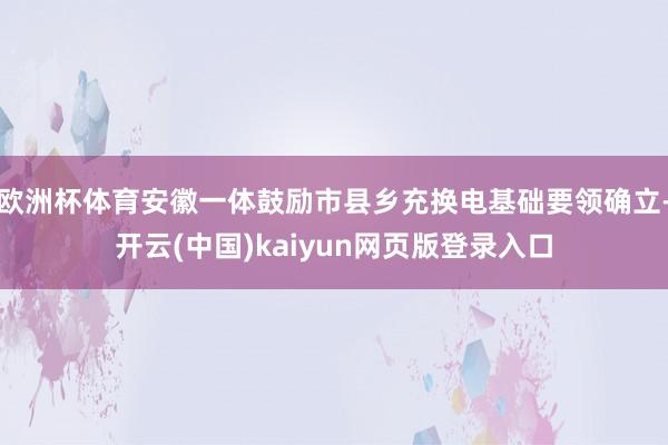欧洲杯体育安徽一体鼓励市县乡充换电基础要领确立-开云(中国)kaiyun网页版登录入口