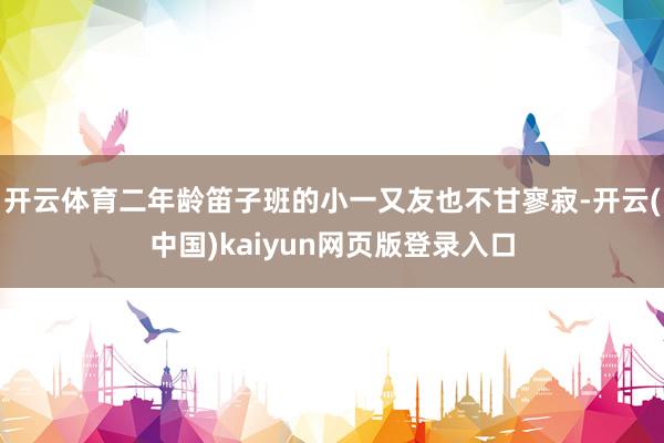 开云体育二年龄笛子班的小一又友也不甘寥寂-开云(中国)kaiyun网页版登录入口