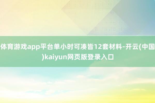 体育游戏app平台单小时可凑皆12套材料-开云(中国)kaiyun网页版登录入口