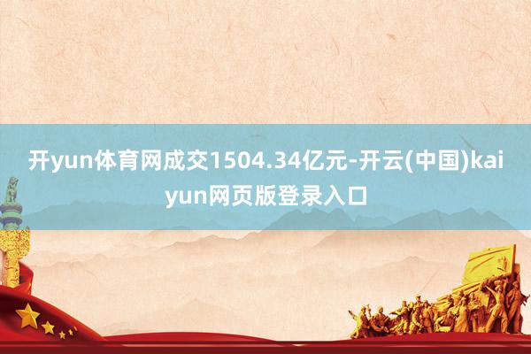 开yun体育网成交1504.34亿元-开云(中国)kaiyun网页版登录入口