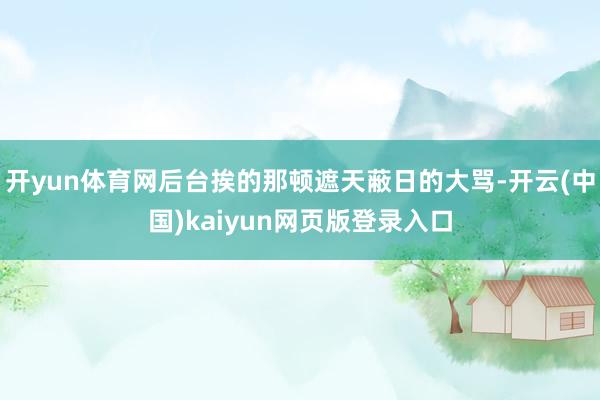 开yun体育网后台挨的那顿遮天蔽日的大骂-开云(中国)kaiyun网页版登录入口