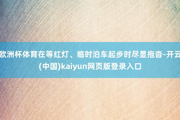 欧洲杯体育在等红灯、临时泊车起步时尽显拖沓-开云(中国)kaiyun网页版登录入口