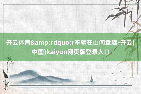开云体育&rdquo;r　　车辆在山间盘旋-开云(中国)kaiyun网页版登录入口