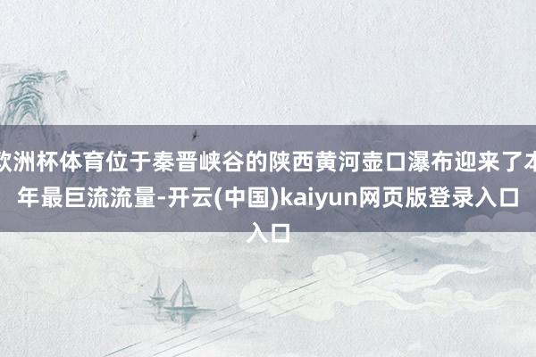 欧洲杯体育位于秦晋峡谷的陕西黄河壶口瀑布迎来了本年最巨流流量-开云(中国)kaiyun网页版登录入口