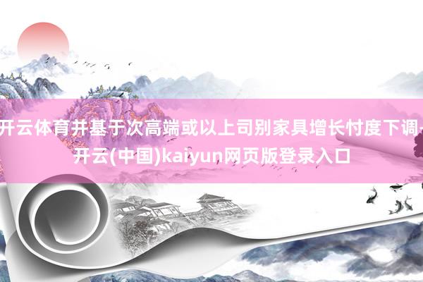 开云体育并基于次高端或以上司别家具增长忖度下调-开云(中国)kaiyun网页版登录入口