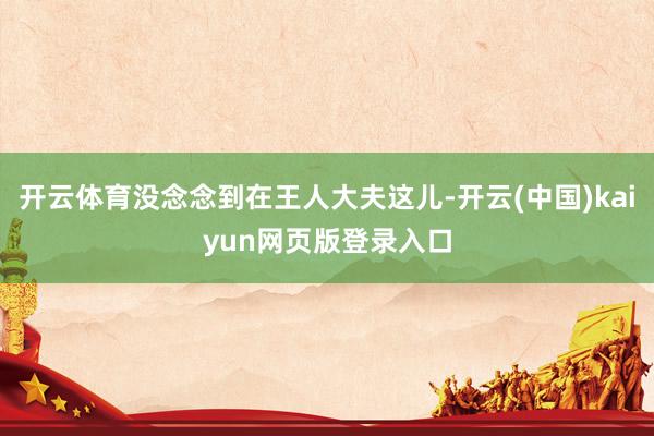 开云体育没念念到在王人大夫这儿-开云(中国)kaiyun网页版登录入口