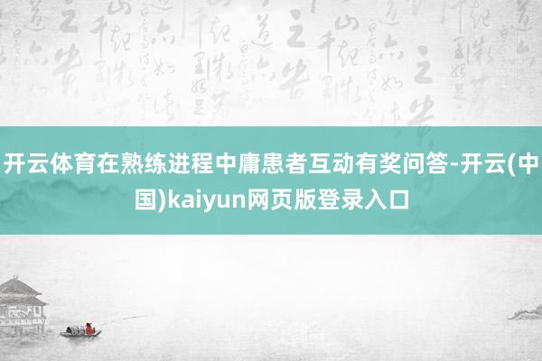 开云体育在熟练进程中庸患者互动有奖问答-开云(中国)kaiyun网页版登录入口