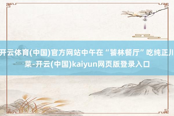 开云体育(中国)官方网站中午在“饕林餐厅”吃纯正川菜-开云(中国)kaiyun网页版登录入口