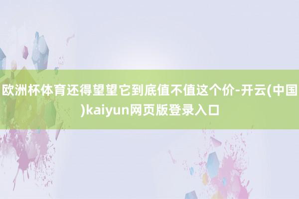欧洲杯体育还得望望它到底值不值这个价-开云(中国)kaiyun网页版登录入口