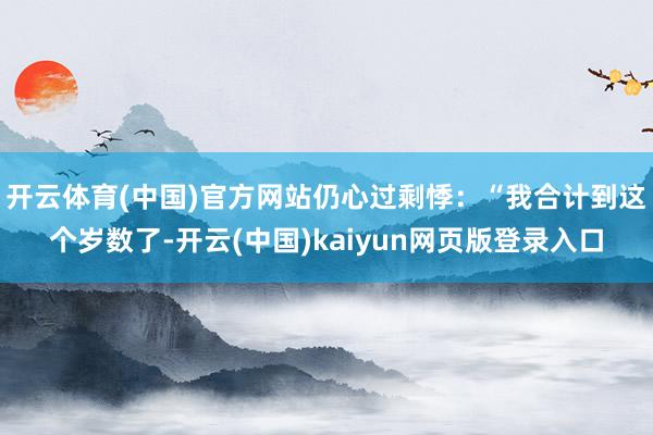 开云体育(中国)官方网站仍心过剩悸：“我合计到这个岁数了-开云(中国)kaiyun网页版登录入口