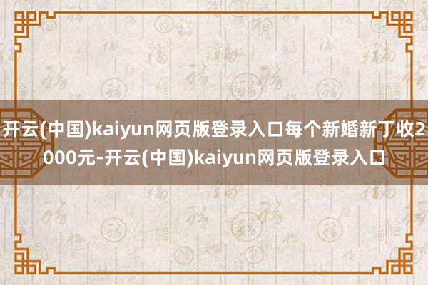 开云(中国)kaiyun网页版登录入口每个新婚新丁收2000元-开云(中国)kaiyun网页版登录入口