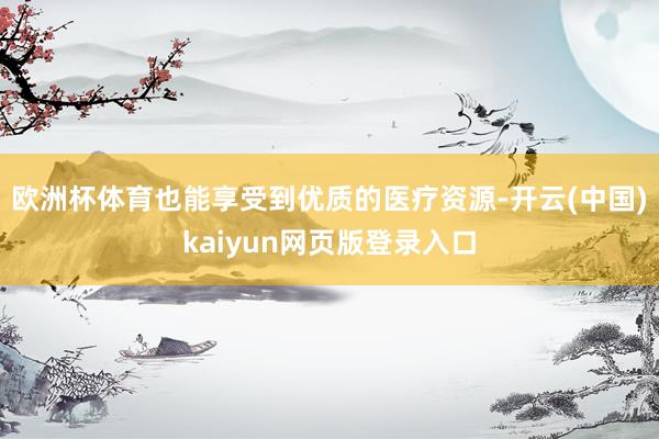 欧洲杯体育也能享受到优质的医疗资源-开云(中国)kaiyun网页版登录入口