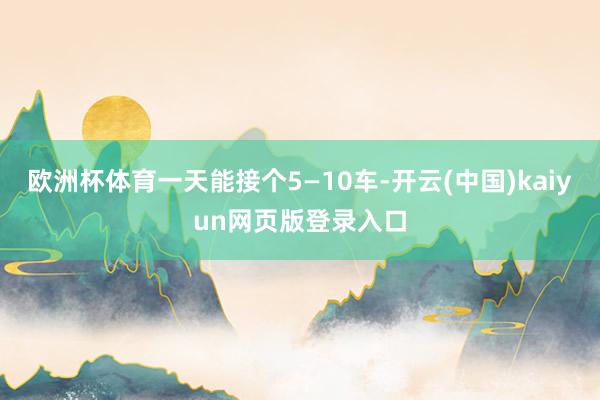 欧洲杯体育一天能接个5—10车-开云(中国)kaiyun网页版登录入口