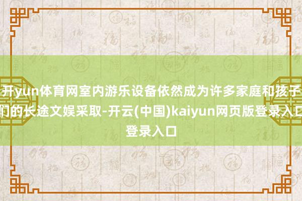 开yun体育网室内游乐设备依然成为许多家庭和孩子们的长途文娱采取-开云(中国)kaiyun网页版登录入口