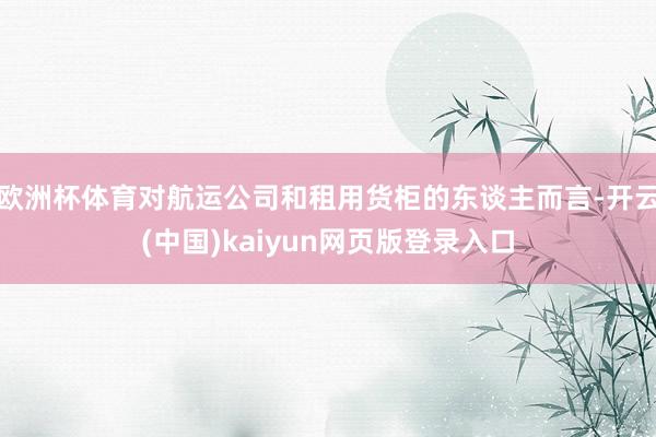 欧洲杯体育对航运公司和租用货柜的东谈主而言-开云(中国)kaiyun网页版登录入口