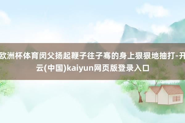 欧洲杯体育闵父扬起鞭子往子骞的身上狠狠地抽打-开云(中国)kaiyun网页版登录入口