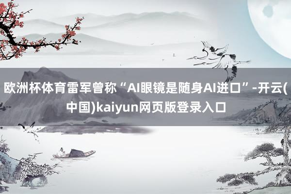 欧洲杯体育雷军曾称“AI眼镜是随身AI进口”-开云(中国)kaiyun网页版登录入口