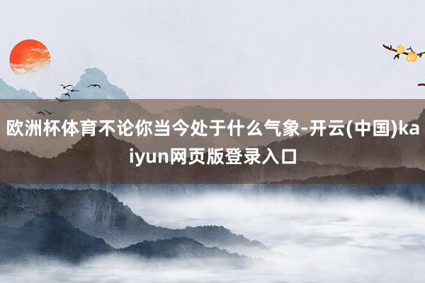 欧洲杯体育不论你当今处于什么气象-开云(中国)kaiyun网页版登录入口