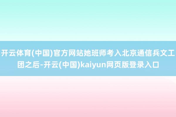 开云体育(中国)官方网站她班师考入北京通信兵文工团之后-开云(中国)kaiyun网页版登录入口