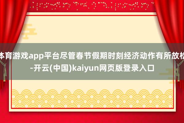 体育游戏app平台尽管春节假期时刻经济动作有所放松-开云(中国)kaiyun网页版登录入口