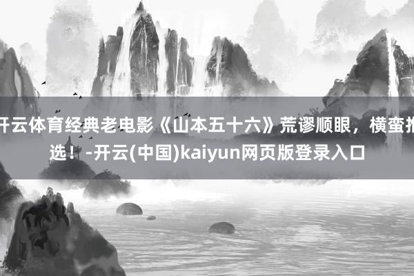 开云体育经典老电影《山本五十六》荒谬顺眼，横蛮推选！-开云(中国)kaiyun网页版登录入口