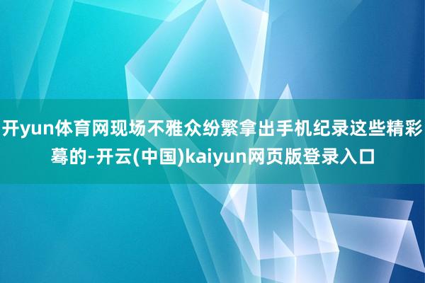 开yun体育网现场不雅众纷繁拿出手机纪录这些精彩蓦的-开云(中国)kaiyun网页版登录入口
